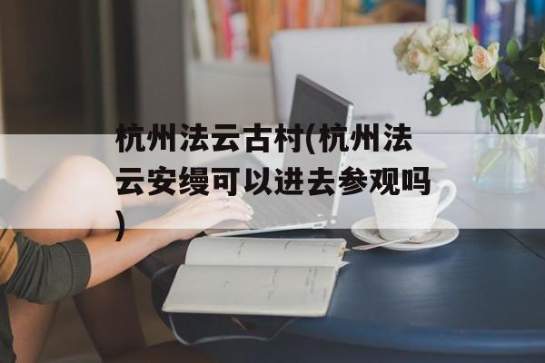 杭州法云古村(杭州法云安缦可以进去参观吗)-第1张图片-