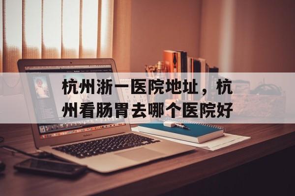 杭州浙一医院地址，杭州看肠胃去哪个医院好-第1张图片-