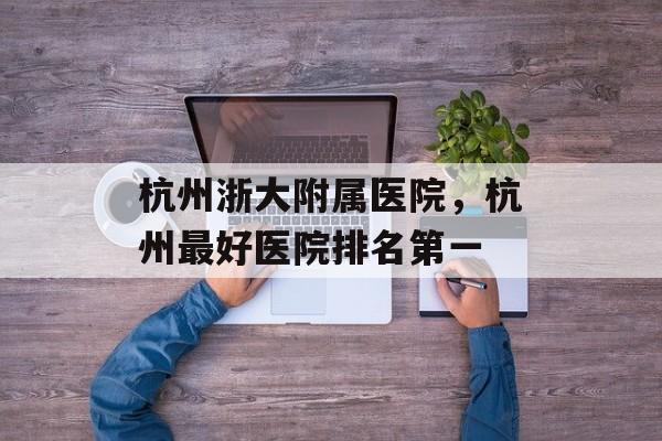 杭州浙大附属医院，杭州最好医院排名第一-第1张图片-