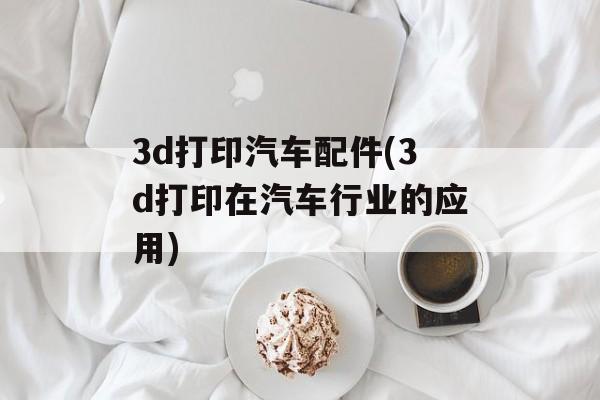 3d打印汽车配件(3d打印在汽车行业的应用)-第1张图片-