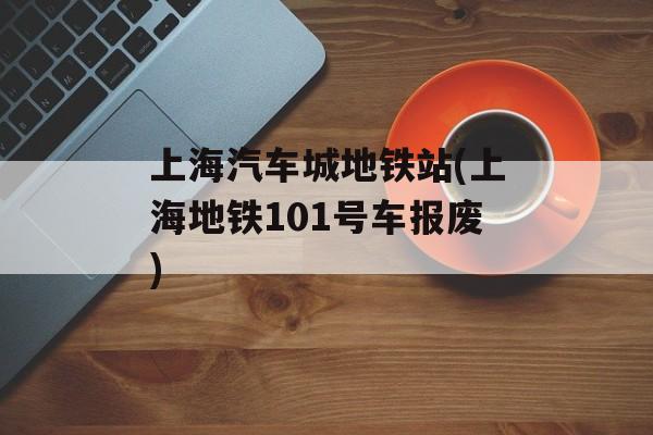 上海汽车城地铁站(上海地铁101号车报废)-第1张图片-