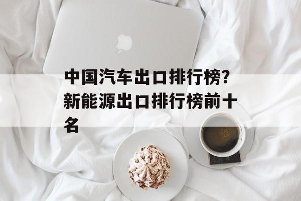 中国汽车出口排行榜？新能源出口排行榜前十名-第1张图片-