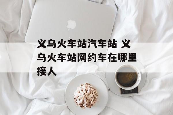 义乌火车站汽车站 义乌火车站网约车在哪里接人-第1张图片-