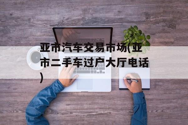 亚市汽车交易市场(亚市二手车过户大厅电话)-第1张图片-