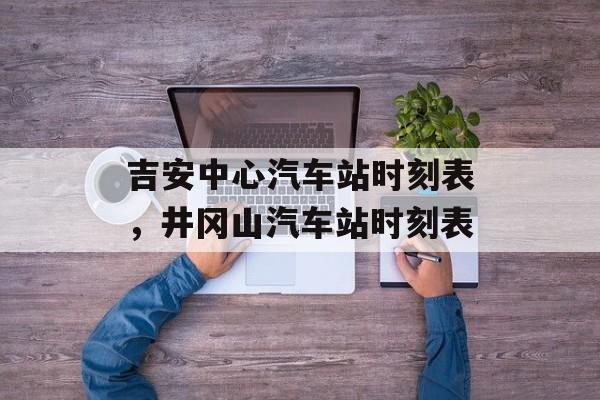 吉安中心汽车站时刻表，井冈山汽车站时刻表-第1张图片-