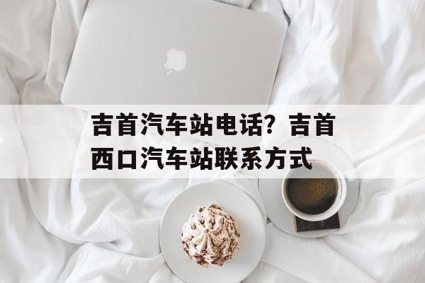 吉首汽车站电话？吉首西口汽车站联系方式-第1张图片-