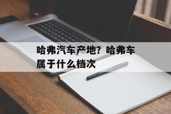 哈弗汽车产地？哈弗车属于什么档次-第1张图片-