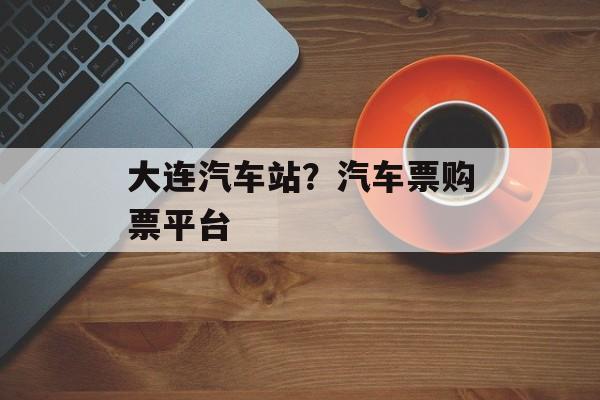大连汽车站？汽车票购票平台-第1张图片-