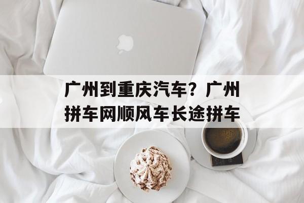 广州到重庆汽车？广州拼车网顺风车长途拼车-第1张图片-