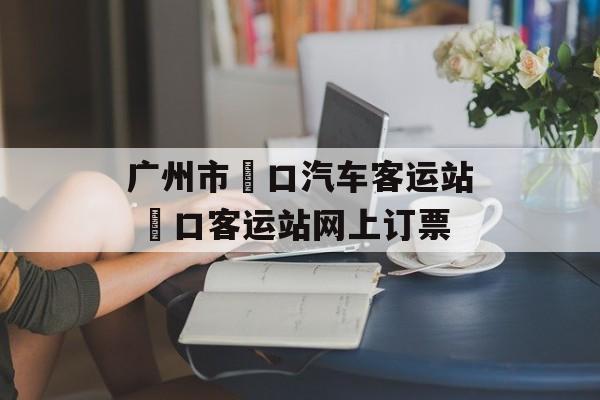 广州市滘口汽车客运站 滘口客运站网上订票-第1张图片-