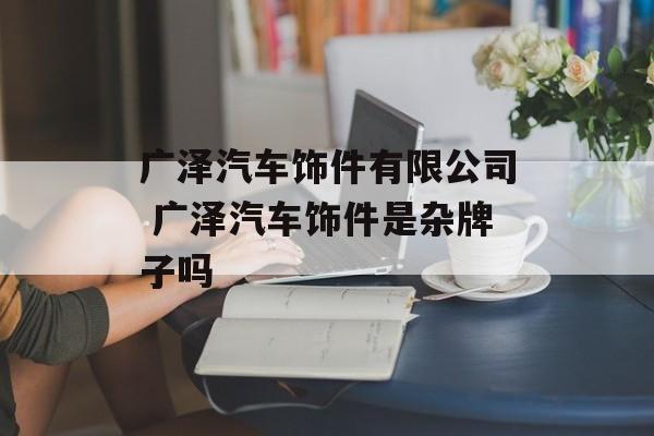 广泽汽车饰件有限公司 广泽汽车饰件是杂牌子吗-第1张图片-