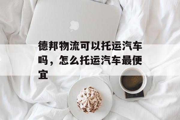德邦物流可以托运汽车吗，怎么托运汽车最便宜-第1张图片-