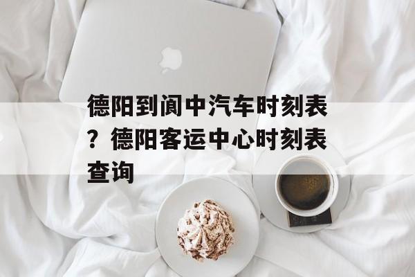 德阳到阆中汽车时刻表？德阳客运中心时刻表查询-第1张图片-