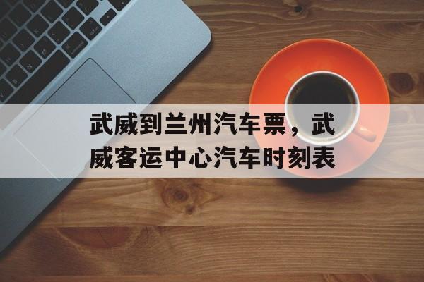 武威到兰州汽车票，武威客运中心汽车时刻表-第1张图片-