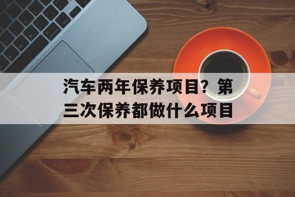 汽车两年保养项目？第三次保养都做什么项目-第1张图片-