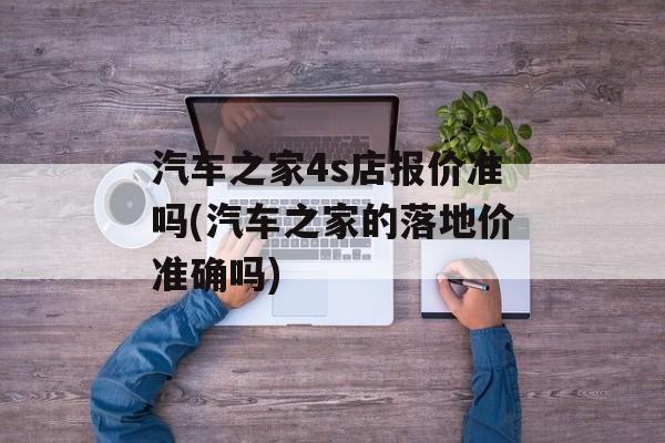 汽车之家4s店报价准吗(汽车之家的落地价准确吗)-第1张图片-