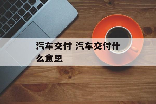 汽车交付 汽车交付什么意思-第1张图片-