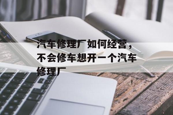 汽车修理厂如何经营，不会修车想开一个汽车修理厂-第1张图片-