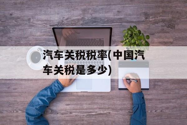 汽车关税税率(中国汽车关税是多少)-第1张图片-