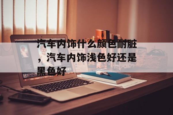 汽车内饰什么颜色耐脏，汽车内饰浅色好还是黑色好-第1张图片-