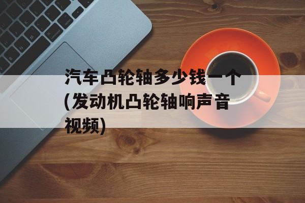 汽车凸轮轴多少钱一个(发动机凸轮轴响声音视频)-第1张图片-