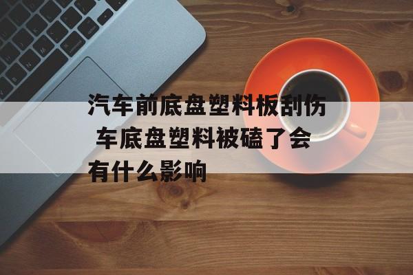 汽车前底盘塑料板刮伤 车底盘塑料被磕了会有什么影响-第1张图片-