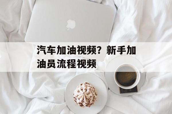 汽车加油视频？新手加油员流程视频-第1张图片-