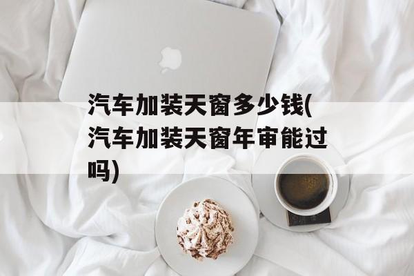 汽车加装天窗多少钱(汽车加装天窗年审能过吗)-第1张图片-