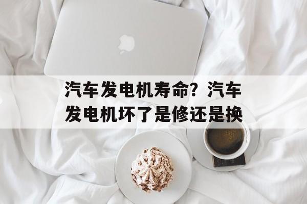 汽车发电机寿命？汽车发电机坏了是修还是换-第1张图片-