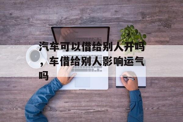 汽车可以借给别人开吗，车借给别人影响运气吗-第1张图片-