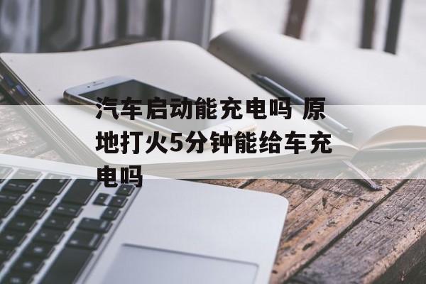 汽车启动能充电吗 原地打火5分钟能给车充电吗-第1张图片-