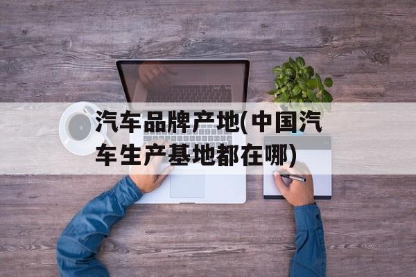 汽车品牌产地(中国汽车生产基地都在哪)-第1张图片-