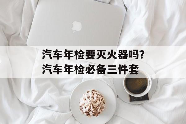 汽车年检要灭火器吗？汽车年检必备三件套-第1张图片-