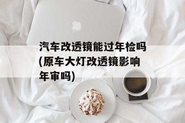 汽车改透镜能过年检吗(原车大灯改透镜影响年审吗)-第1张图片-