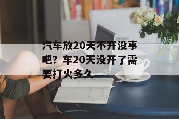 汽车放20天不开没事吧？车20天没开了需要打火多久-第1张图片-