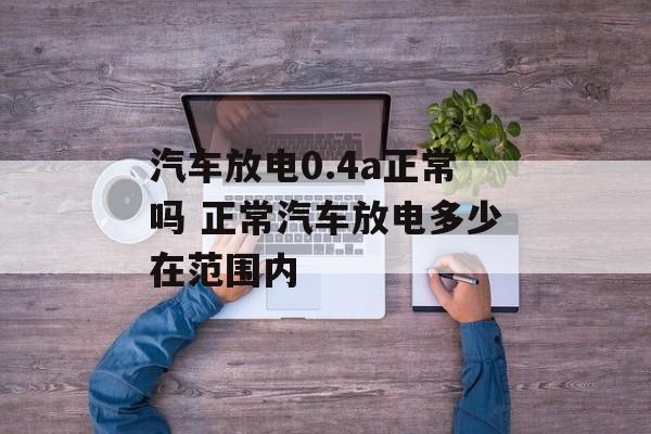 汽车放电0.4a正常吗 正常汽车放电多少在范围内-第1张图片-