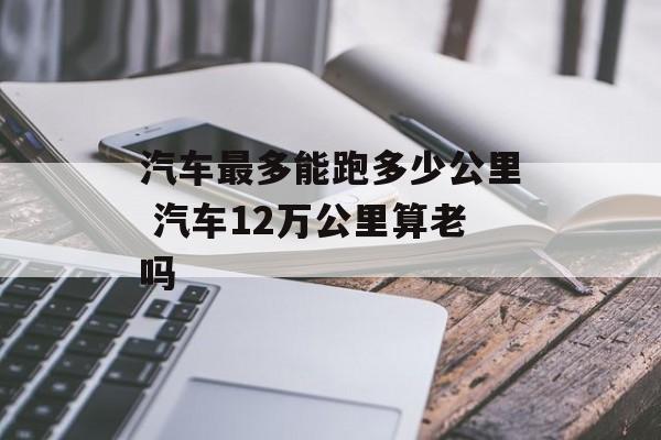 汽车最多能跑多少公里 汽车12万公里算老吗-第1张图片-