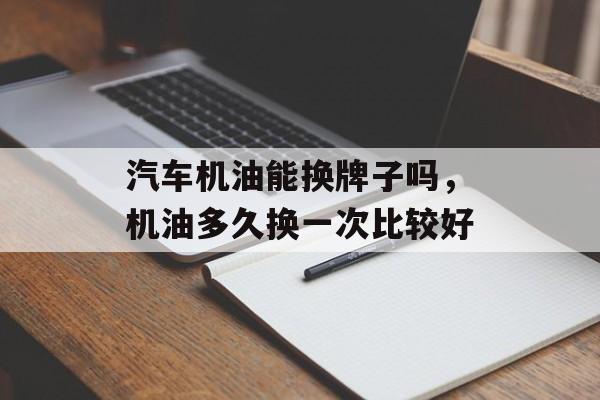 汽车机油能换牌子吗，机油多久换一次比较好-第1张图片-