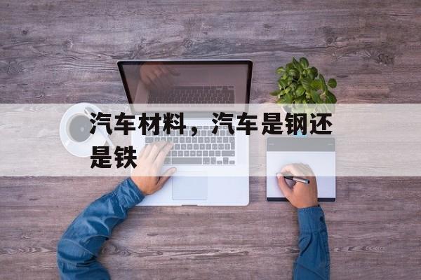 汽车材料，汽车是钢还是铁-第1张图片-