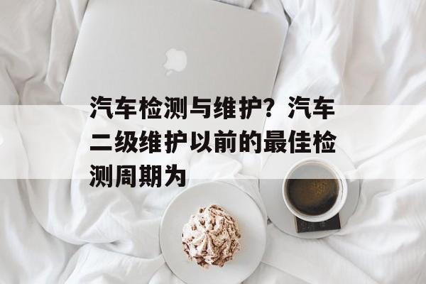 汽车检测与维护？汽车二级维护以前的最佳检测周期为-第1张图片-