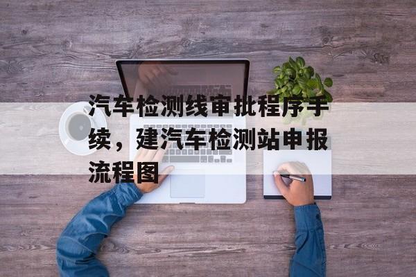 汽车检测线审批程序手续，建汽车检测站申报流程图-第1张图片-