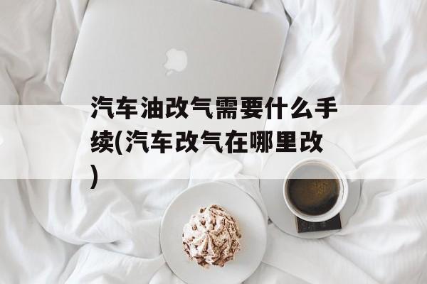 汽车油改气需要什么手续(汽车改气在哪里改)-第1张图片-