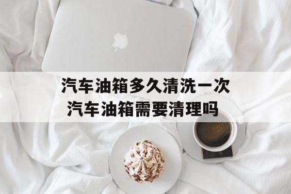 汽车油箱多久清洗一次 汽车油箱需要清理吗-第1张图片-