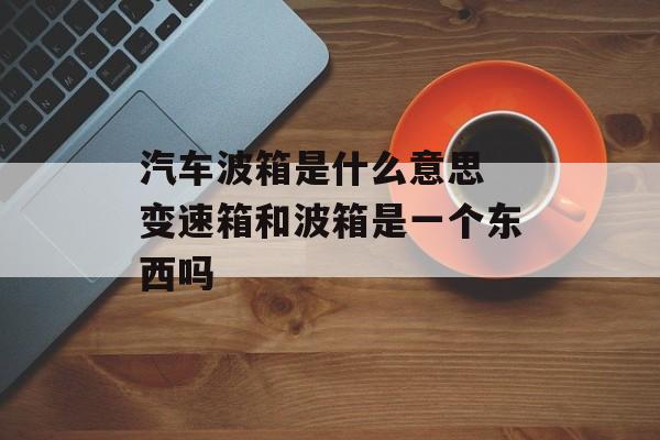 汽车波箱是什么意思 变速箱和波箱是一个东西吗-第1张图片-