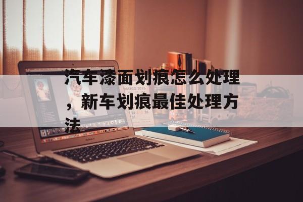 汽车漆面划痕怎么处理，新车划痕最佳处理方法-第1张图片-