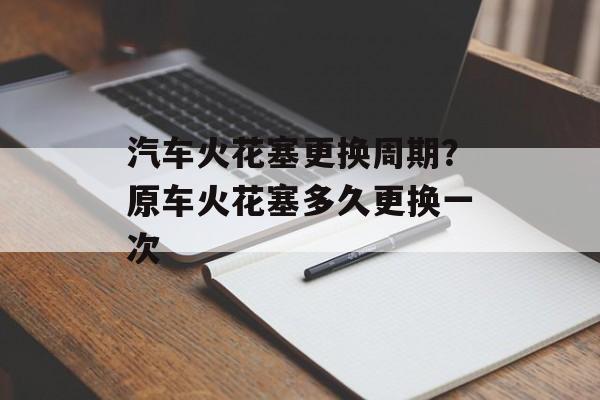 汽车火花塞更换周期？原车火花塞多久更换一次-第1张图片-