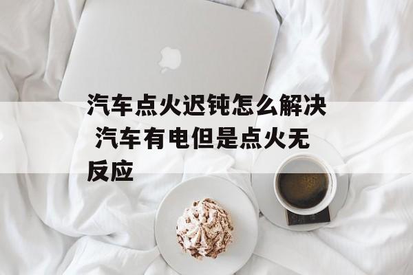 汽车点火迟钝怎么解决 汽车有电但是点火无反应-第1张图片-