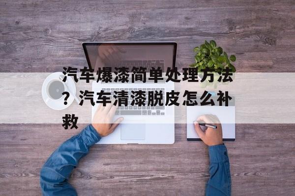 汽车爆漆简单处理方法？汽车清漆脱皮怎么补救-第1张图片-