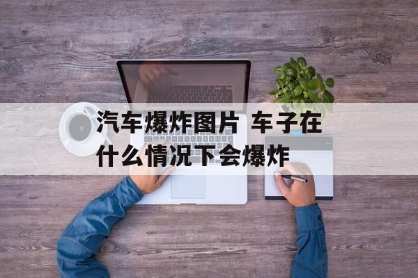 汽车爆炸图片 车子在什么情况下会爆炸-第1张图片-