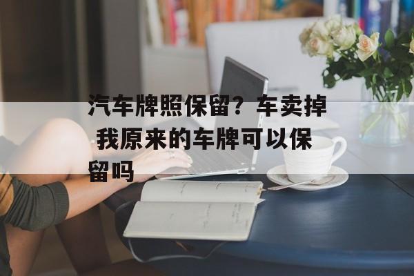 汽车牌照保留？车卖掉 我原来的车牌可以保留吗-第1张图片-